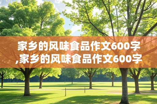 家乡的风味食品作文600字,家乡的风味食品作文600字山东