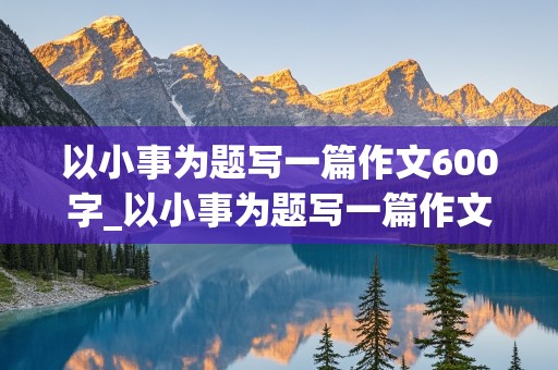 以小事为题写一篇作文600字_以小事为题写一篇作文600字怎么写