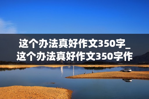 这个办法真好作文350字_这个办法真好作文350字作文