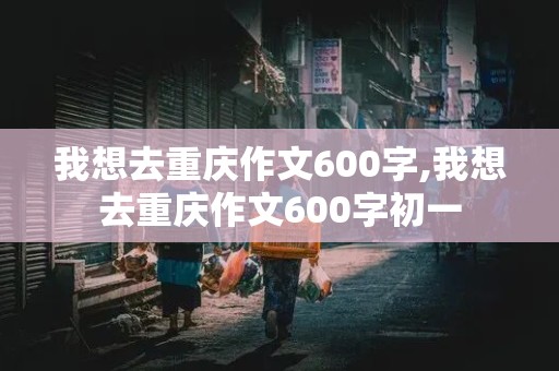 我想去重庆作文600字,我想去重庆作文600字初一