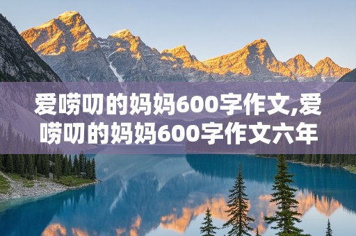 爱唠叨的妈妈600字作文,爱唠叨的妈妈600字作文六年级