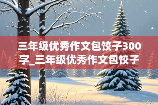 三年级优秀作文包饺子300字_三年级优秀作文包饺子300字怎么写