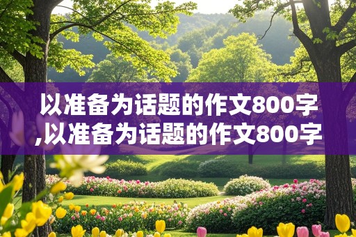 以准备为话题的作文800字,以准备为话题的作文800字议论文