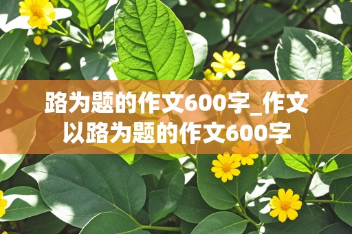 路为题的作文600字_作文以路为题的作文600字