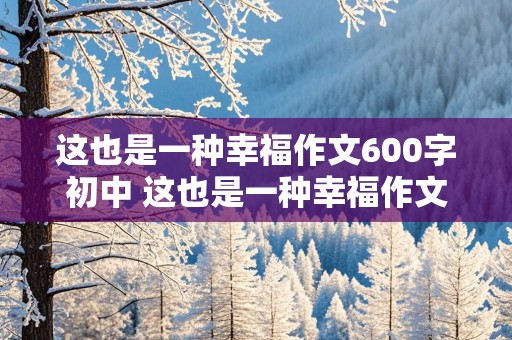 这也是一种幸福作文600字初中 这也是一种幸福作文600字初中记叙文