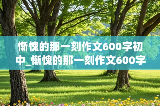 惭愧的那一刻作文600字初中_惭愧的那一刻作文600字初中细节描写