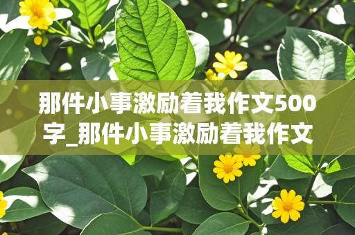 那件小事激励着我作文500字_那件小事激励着我作文500字左右记叙文