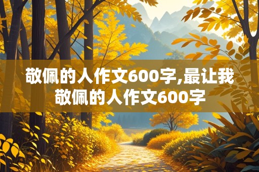 敬佩的人作文600字,最让我敬佩的人作文600字