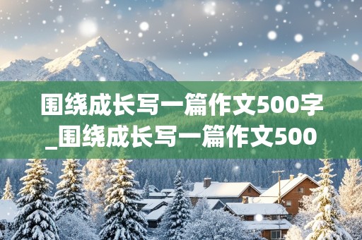 围绕成长写一篇作文500字_围绕成长写一篇作文500字6年级