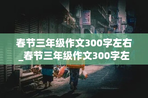 春节三年级作文300字左右_春节三年级作文300字左右,优秀作文大全