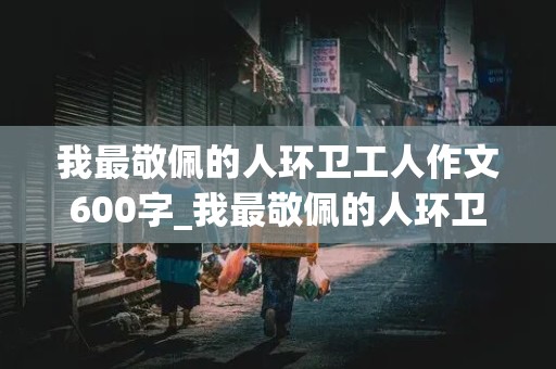 我最敬佩的人环卫工人作文600字_我最敬佩的人环卫工人作文600字开头