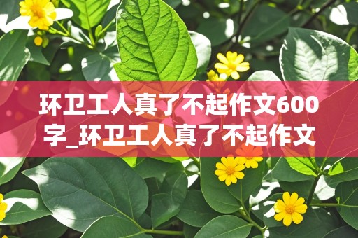 环卫工人真了不起作文600字_环卫工人真了不起作文600字初中