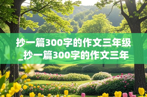 抄一篇300字的作文三年级_抄一篇300字的作文三年级上册