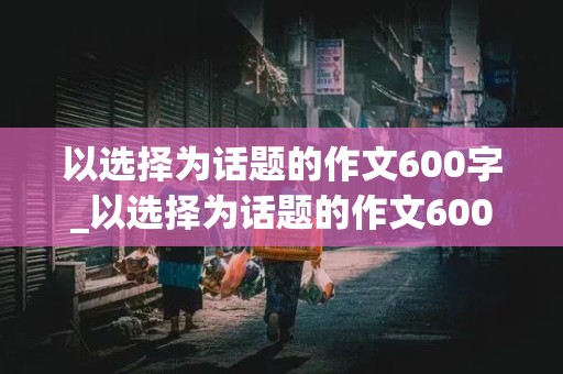 以选择为话题的作文600字_以选择为话题的作文600字记叙文