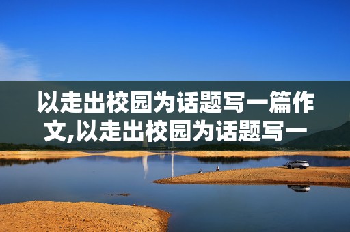 以走出校园为话题写一篇作文,以走出校园为话题写一篇作文600字