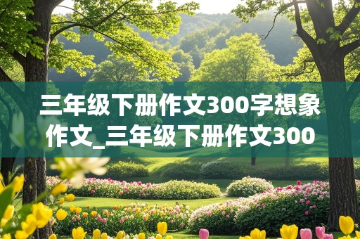 三年级下册作文300字想象作文_三年级下册作文300字想象作文 滚来滚去的小土豆