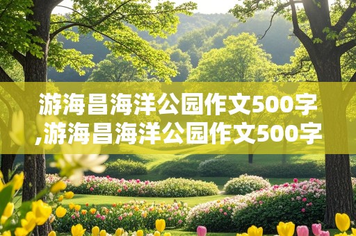 游海昌海洋公园作文500字,游海昌海洋公园作文500字怎么写