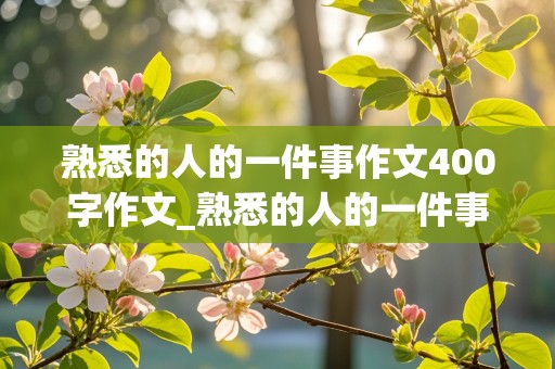 熟悉的人的一件事作文400字作文_熟悉的人的一件事作文400字作文写朋友!