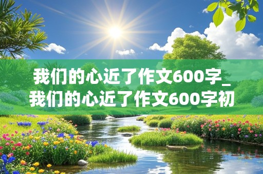 我们的心近了作文600字_我们的心近了作文600字初三