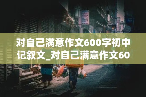 对自己满意作文600字初中记叙文_对自己满意作文600字左右