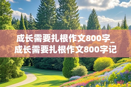 成长需要扎根作文800字_成长需要扎根作文800字记叙文怎么写