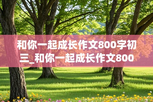 和你一起成长作文800字初三_和你一起成长作文800字初三记叙文