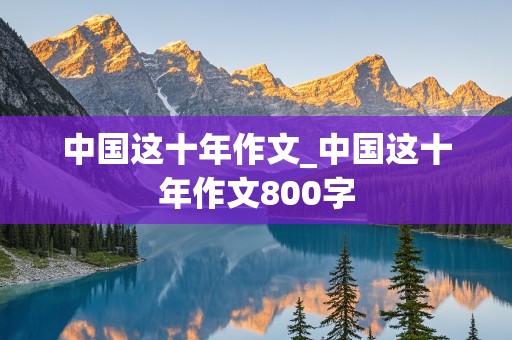 中国这十年作文_中国这十年作文800字