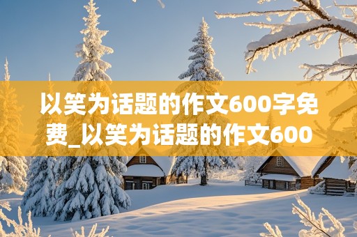 以笑为话题的作文600字免费_以笑为话题的作文600字免费阅读