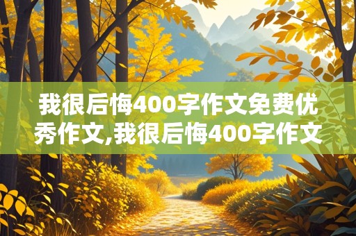 我很后悔400字作文免费优秀作文,我很后悔400字作文免费优秀作文大全