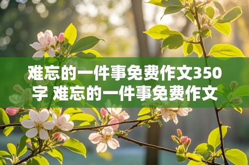 难忘的一件事免费作文350字 难忘的一件事免费作文350字四年级