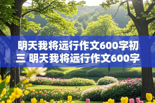 明天我将远行作文600字初三 明天我将远行作文600字初三演讲稿