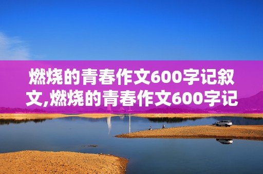 燃烧的青春作文600字记叙文,燃烧的青春作文600字记叙文多景物