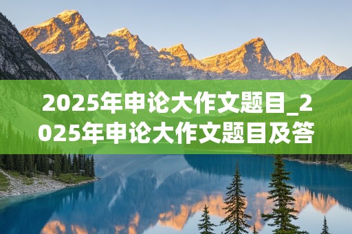 2025年申论大作文题目_2025年申论大作文题目及答案