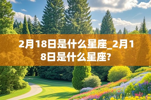 2月18日是什么星座_2月18日是什么星座?