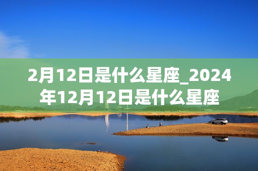 2月12日是什么星座_2024年12月12日是什么星座