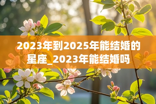 2023年到2025年能结婚的星座_2023年能结婚吗