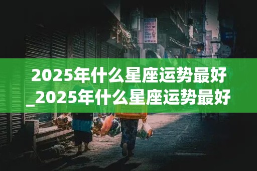 2025年什么星座运势最好_2025年什么星座运势最好呢