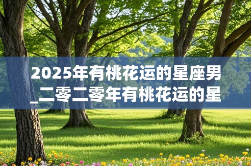 2025年有桃花运的星座男_二零二零年有桃花运的星座