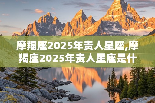 摩羯座2025年贵人星座,摩羯座2025年贵人星座是什么