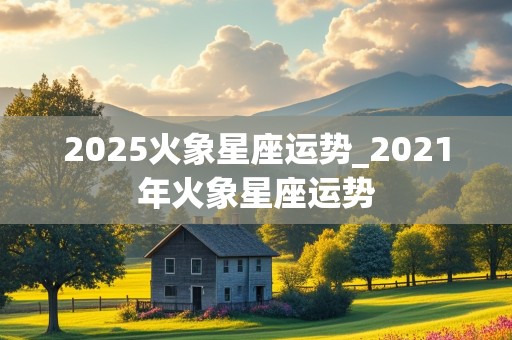 2025火象星座运势_2021年火象星座运势