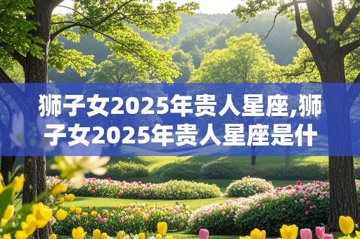 狮子女2025年贵人星座,狮子女2025年贵人星座是什么