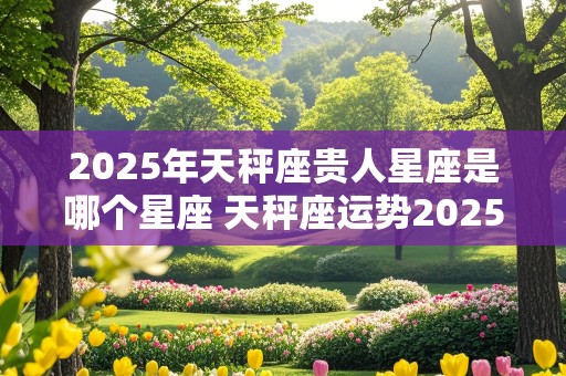 2025年天秤座贵人星座是哪个星座 天秤座运势2025年运势详解