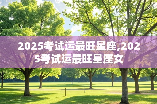 2025考试运最旺星座,2025考试运最旺星座女