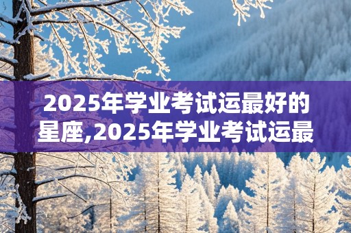 2025年学业考试运最好的星座,2025年学业考试运最好的星座女