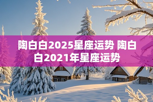 陶白白2025星座运势 陶白白2021年星座运势