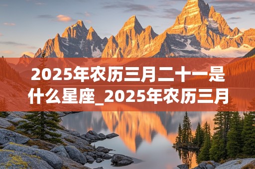 2025年农历三月二十一是什么星座_2025年农历三月二十一是什么星座呢