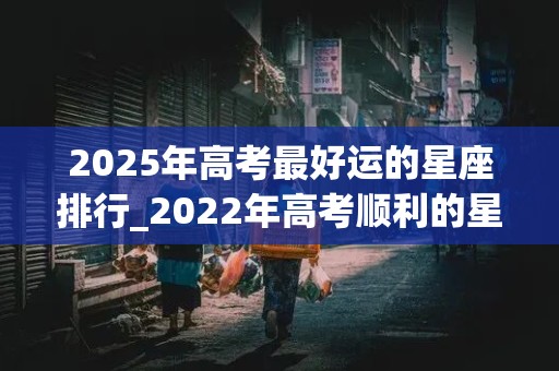 2025年高考最好运的星座排行_2022年高考顺利的星座