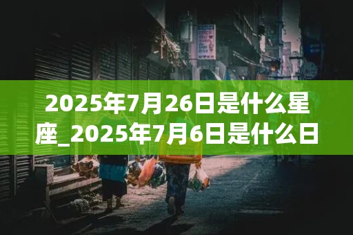 2025年7月26日是什么星座_2025年7月6日是什么日子