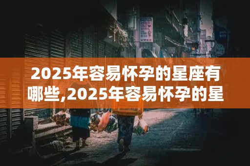 2025年容易怀孕的星座有哪些,2025年容易怀孕的星座有哪些呢