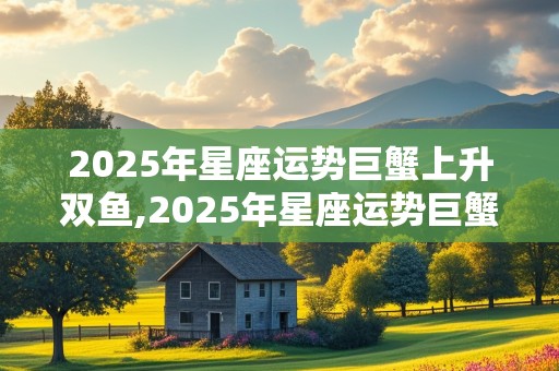 2025年星座运势巨蟹上升双鱼,2025年星座运势巨蟹上升双鱼女